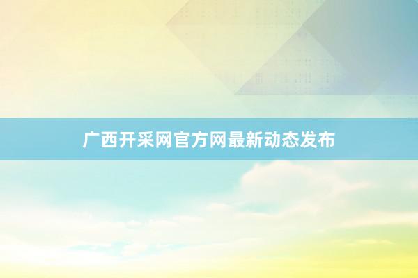 广西开采网官方网最新动态发布